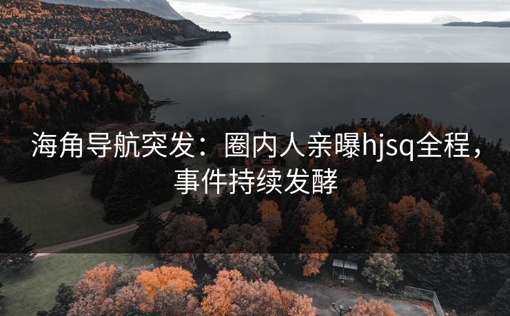 海角导航突发：圈内人亲曝hjsq全程，事件持续发酵