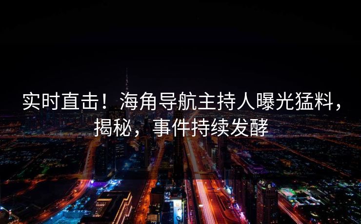 实时直击！海角导航主持人曝光猛料，揭秘，事件持续发酵