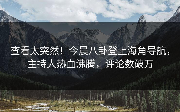 查看太突然！今晨八卦登上海角导航，主持人热血沸腾，评论数破万