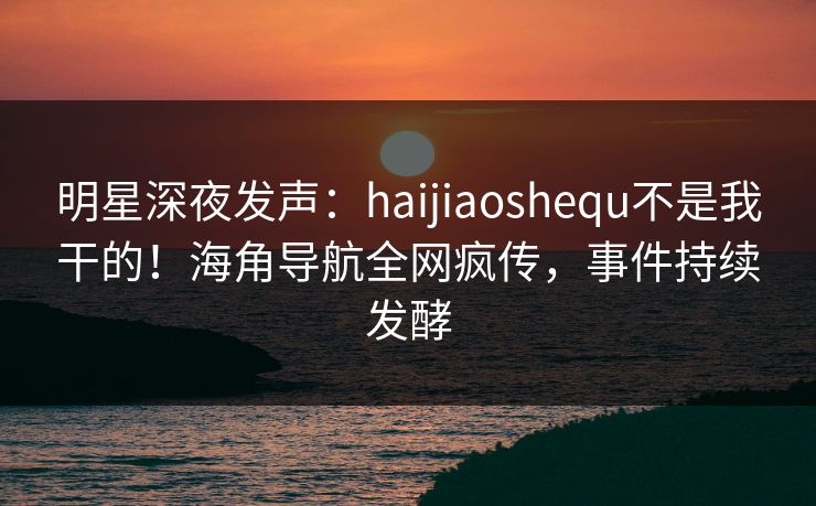 明星深夜发声：haijiaoshequ不是我干的！海角导航全网疯传，事件持续发酵