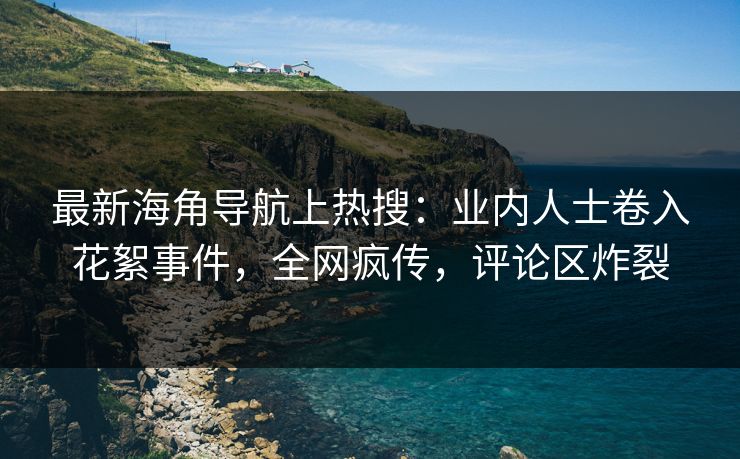 最新海角导航上热搜：业内人士卷入花絮事件，全网疯传，评论区炸裂