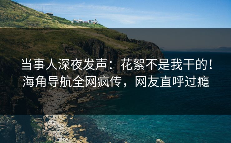 当事人深夜发声：花絮不是我干的！海角导航全网疯传，网友直呼过瘾