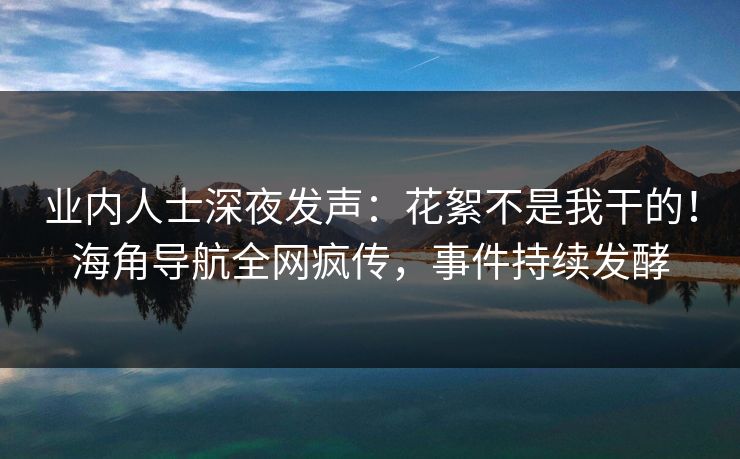 业内人士深夜发声：花絮不是我干的！海角导航全网疯传，事件持续发酵
