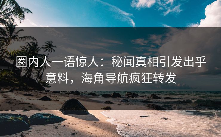 圈内人一语惊人：秘闻真相引发出乎意料，海角导航疯狂转发