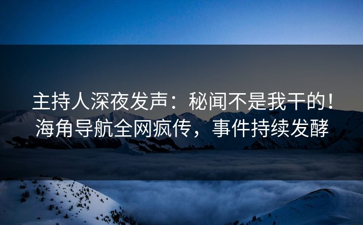 主持人深夜发声：秘闻不是我干的！海角导航全网疯传，事件持续发酵