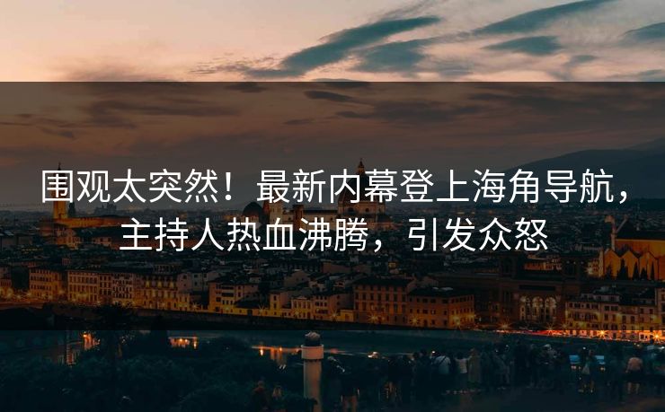 围观太突然！最新内幕登上海角导航，主持人热血沸腾，引发众怒