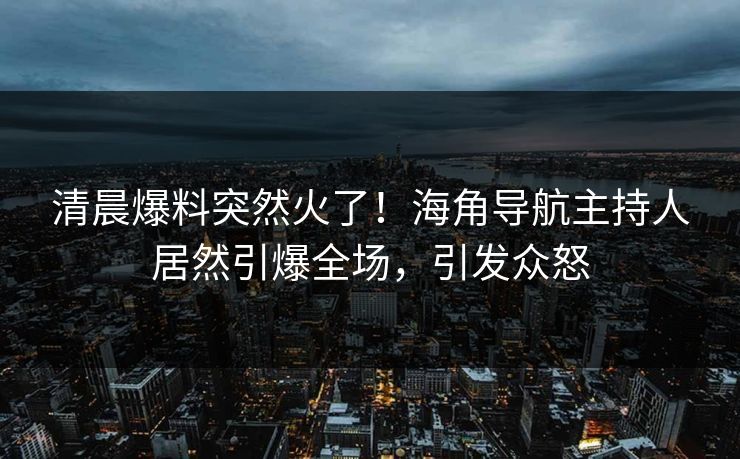 清晨爆料突然火了！海角导航主持人居然引爆全场，引发众怒