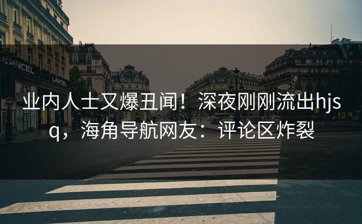 业内人士又爆丑闻！深夜刚刚流出hjsq，海角导航网友：评论区炸裂