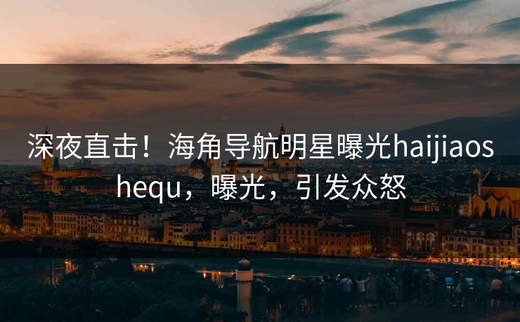 深夜直击！海角导航明星曝光haijiaoshequ，曝光，引发众怒