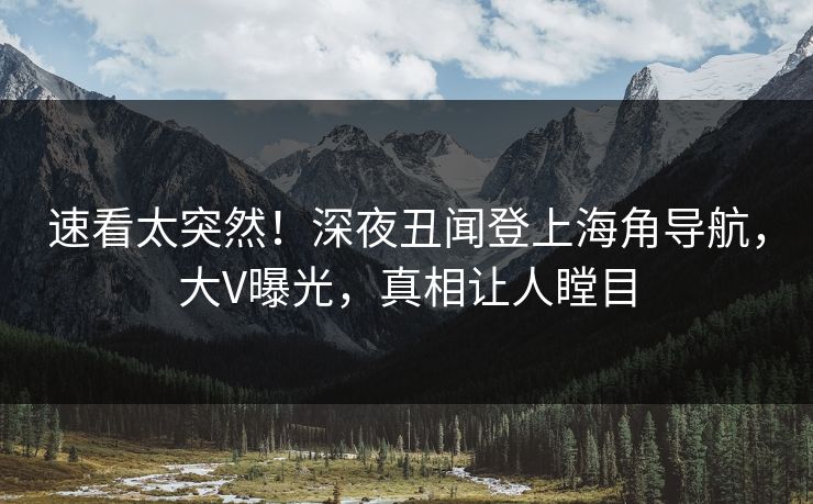 速看太突然！深夜丑闻登上海角导航，大V曝光，真相让人瞠目