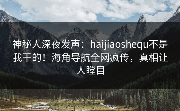 神秘人深夜发声：haijiaoshequ不是我干的！海角导航全网疯传，真相让人瞠目