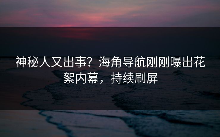 神秘人又出事？海角导航刚刚曝出花絮内幕，持续刷屏