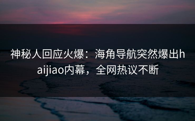 神秘人回应火爆：海角导航突然爆出haijiao内幕，全网热议不断