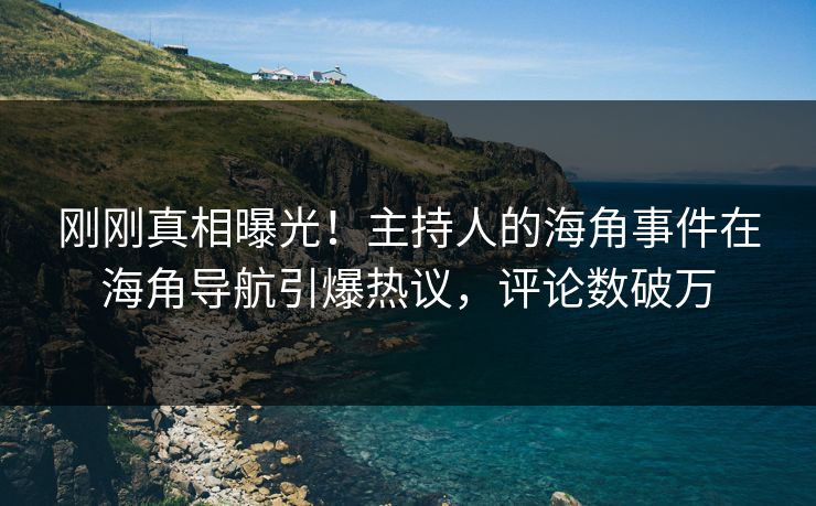 刚刚真相曝光！主持人的海角事件在海角导航引爆热议，评论数破万