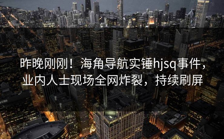 昨晚刚刚！海角导航实锤hjsq事件，业内人士现场全网炸裂，持续刷屏