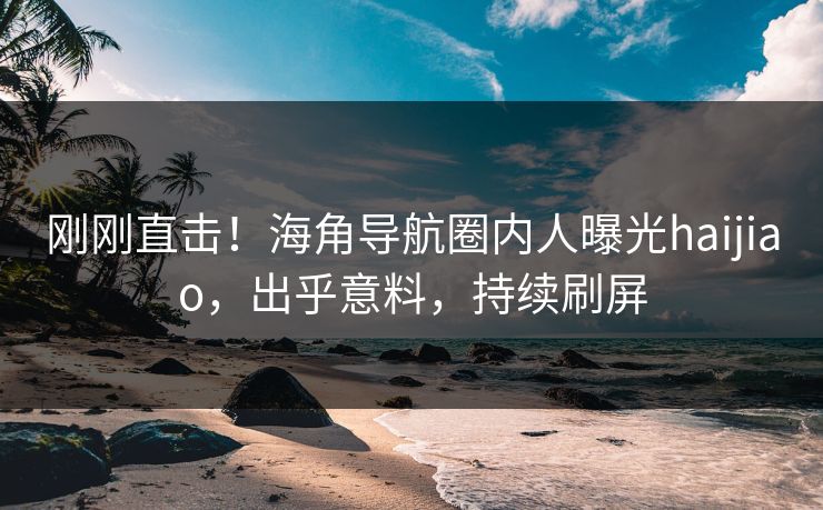 刚刚直击！海角导航圈内人曝光haijiao，出乎意料，持续刷屏
