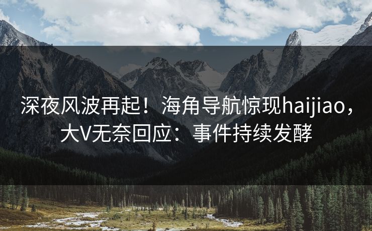 深夜风波再起！海角导航惊现haijiao，大V无奈回应：事件持续发酵