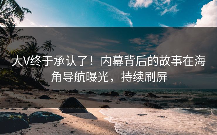 大V终于承认了！内幕背后的故事在海角导航曝光，持续刷屏