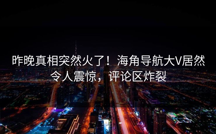 昨晚真相突然火了！海角导航大V居然令人震惊，评论区炸裂