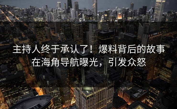 主持人终于承认了！爆料背后的故事在海角导航曝光，引发众怒
