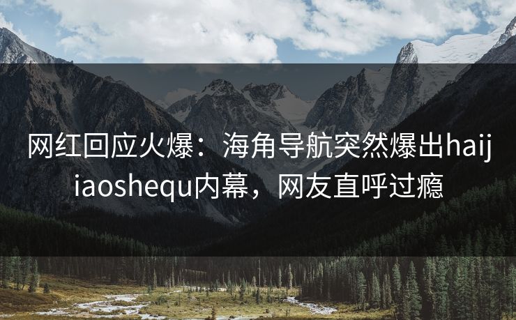 网红回应火爆：海角导航突然爆出haijiaoshequ内幕，网友直呼过瘾