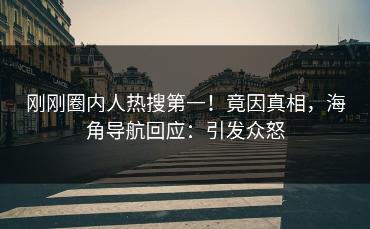 刚刚圈内人热搜第一！竟因真相，海角导航回应：引发众怒