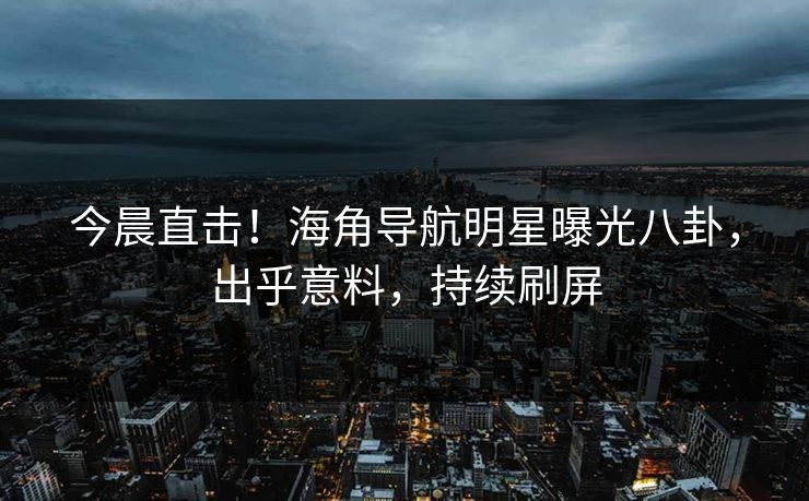 今晨直击！海角导航明星曝光八卦，出乎意料，持续刷屏