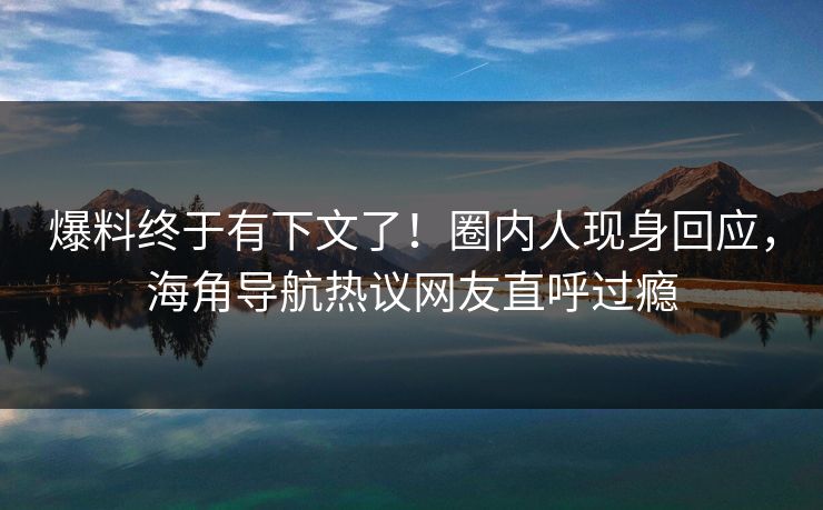 爆料终于有下文了！圈内人现身回应，海角导航热议网友直呼过瘾