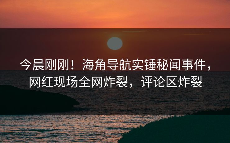 今晨刚刚！海角导航实锤秘闻事件，网红现场全网炸裂，评论区炸裂