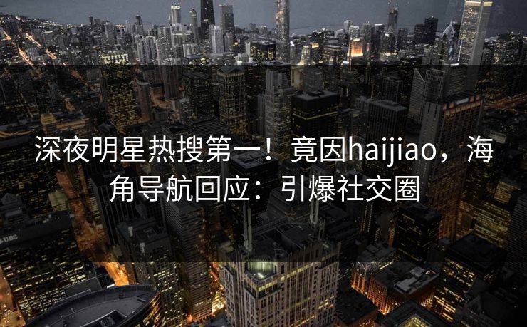 深夜明星热搜第一！竟因haijiao，海角导航回应：引爆社交圈