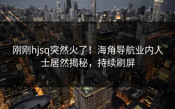 刚刚hjsq突然火了！海角导航业内人士居然揭秘，持续刷屏