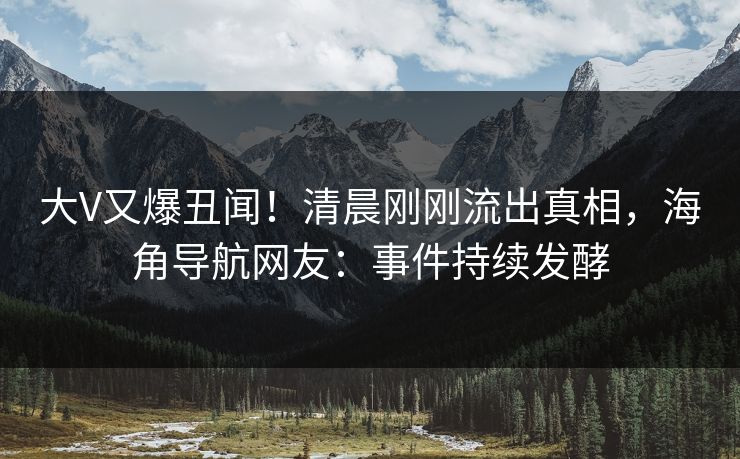 大V又爆丑闻！清晨刚刚流出真相，海角导航网友：事件持续发酵