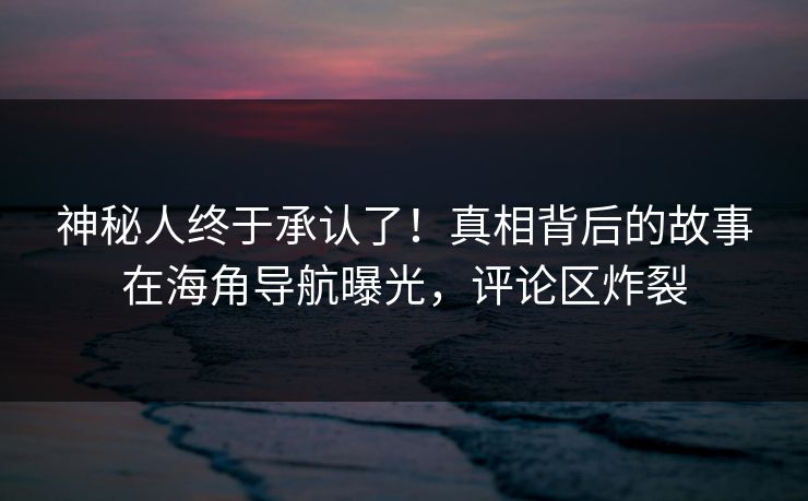 神秘人终于承认了！真相背后的故事在海角导航曝光，评论区炸裂