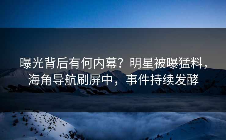 曝光背后有何内幕？明星被曝猛料，海角导航刷屏中，事件持续发酵