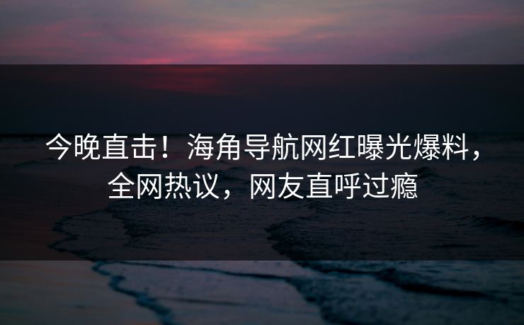 今晚直击！海角导航网红曝光爆料，全网热议，网友直呼过瘾