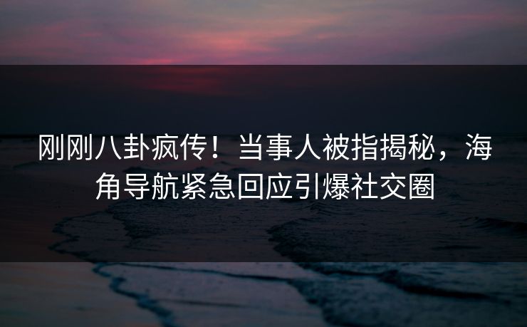 刚刚八卦疯传！当事人被指揭秘，海角导航紧急回应引爆社交圈