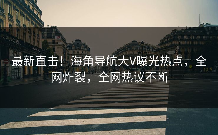 最新直击！海角导航大V曝光热点，全网炸裂，全网热议不断