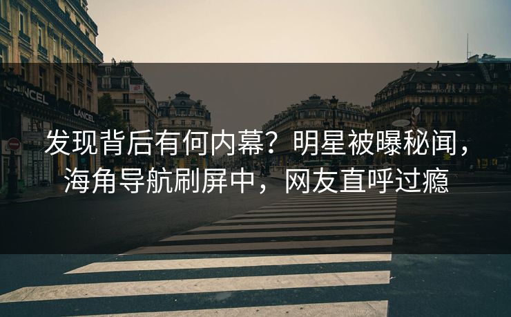 发现背后有何内幕？明星被曝秘闻，海角导航刷屏中，网友直呼过瘾