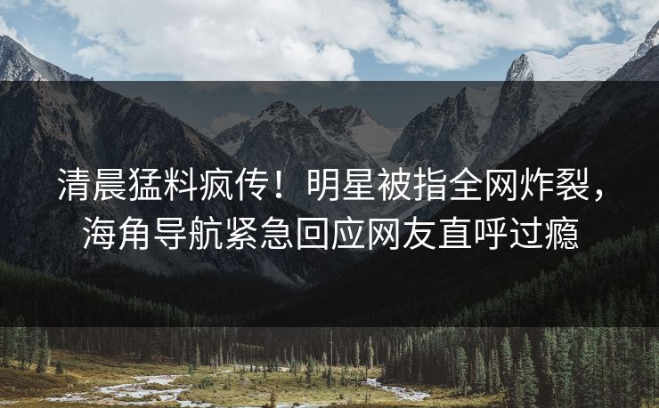清晨猛料疯传！明星被指全网炸裂，海角导航紧急回应网友直呼过瘾