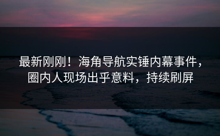 最新刚刚！海角导航实锤内幕事件，圈内人现场出乎意料，持续刷屏