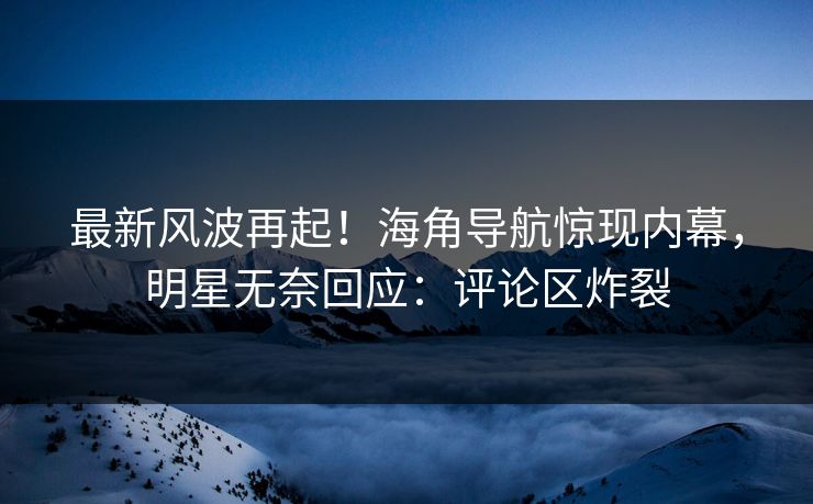 最新风波再起！海角导航惊现内幕，明星无奈回应：评论区炸裂