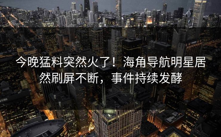 今晚猛料突然火了！海角导航明星居然刷屏不断，事件持续发酵