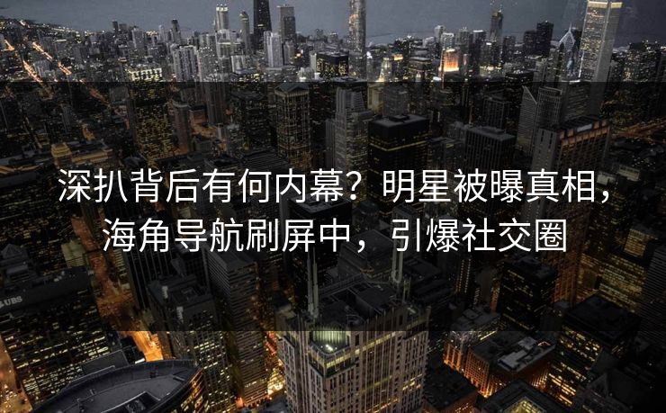 深扒背后有何内幕？明星被曝真相，海角导航刷屏中，引爆社交圈