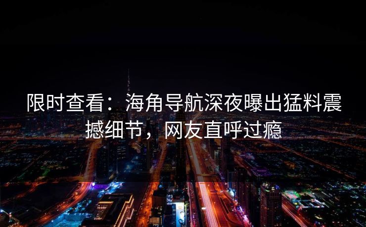 限时查看：海角导航深夜曝出猛料震撼细节，网友直呼过瘾