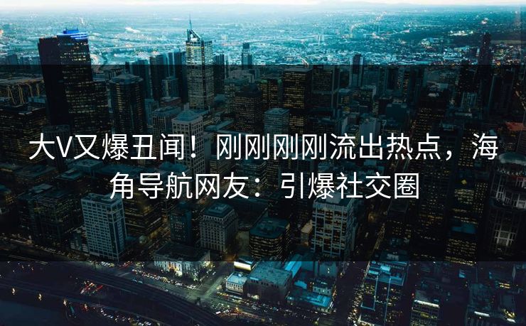 大V又爆丑闻！刚刚刚刚流出热点，海角导航网友：引爆社交圈