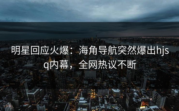 明星回应火爆：海角导航突然爆出hjsq内幕，全网热议不断