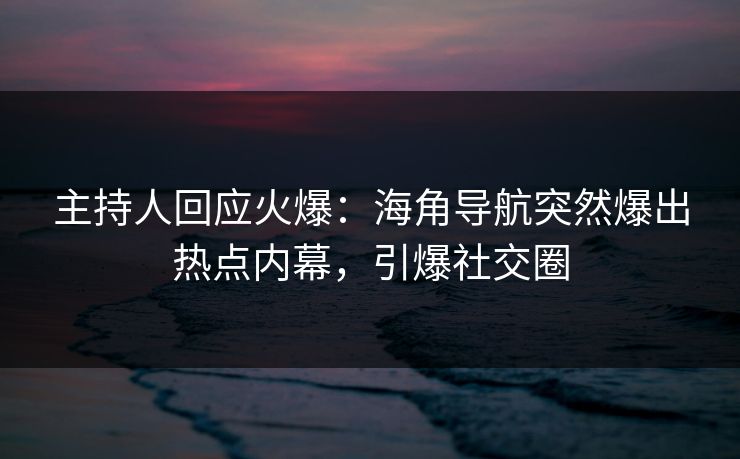 主持人回应火爆：海角导航突然爆出热点内幕，引爆社交圈