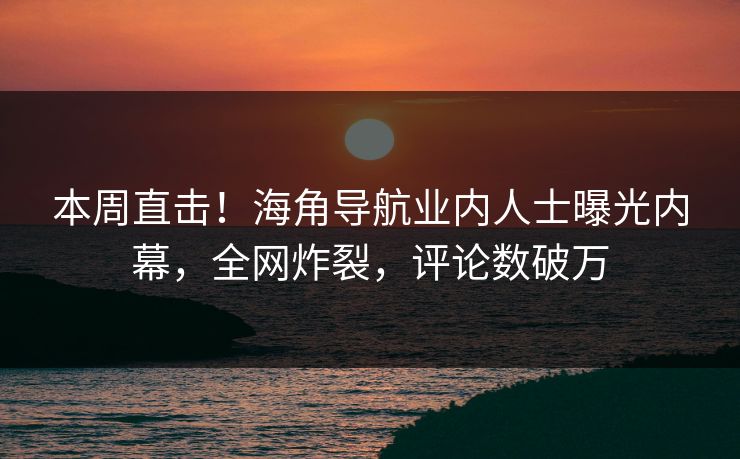 本周直击！海角导航业内人士曝光内幕，全网炸裂，评论数破万