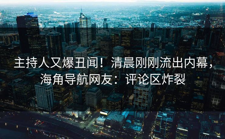 主持人又爆丑闻！清晨刚刚流出内幕，海角导航网友：评论区炸裂