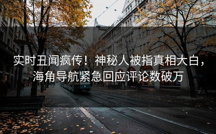实时丑闻疯传！神秘人被指真相大白，海角导航紧急回应评论数破万